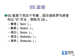 5S 运动
5S 就是下列五个专案，因日语的罗马拼音
均以 "S" 开头，简称为 5S 。
– 整理（ Seiri ）。
– 整顿（ Seiton ）。
– 清扫（ Seiso ）。
– 清洁（ Seiketsu ）。
– 素养（ Shitsuke ）。
69
 