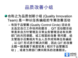 品质改善小组
也称之为品质创新小组 (Quality Innovation
Team) 是一种以任务编组的专案改善活动
– 有别于品管圈 (Quality Control Circle) 活动自
主选定自己工作场所的题目， QIT 活动题目经
常是来自方针管理及日常业务管理活动有关跨
部门的共同课题、或工程面的改善 等问题，经
主管指示召集相关专业人员作成特殊任务编组
，以 QIT 形式进行解决问题，因此 QIT 的改善
主题一般是属于难度较高 ( 相对于品管圈活
动 ) ，或者为跨部门横向联系的改善题目。
70
 