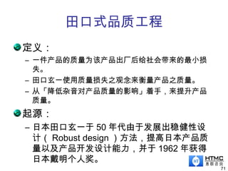 田口式品质工程
定义：
– 一件产品的质量为该产品出厂后给社会带来的最小损
失。
– 田口玄一使用质量损失之观念来衡量产品之质量。
– 从「降低杂音对产品质量的影响」着手，来提升产品
质量。
起源：
– 日本田口玄一于 50 年代由于发展出稳健性设
计（ Robust design ）方法，提高日本产品质
量以及产品开发设计能力，并于 1962 年获得
日本戴明个人奖。
71
 