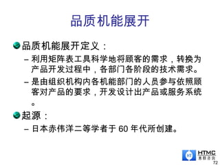 品质机能展开
品质机能展开定义：
– 利用矩阵表工具科学地将顾客的需求，转换为
产品开发过程中，各部门各阶段的技术需求。
– 是由组织机构内各机能部门的人员参与依照顾
客对产品的要求，开发设计出产品或服务系统
。
起源：
– 日本赤伟洋二等学者于 60 年代所创建。
72
 
