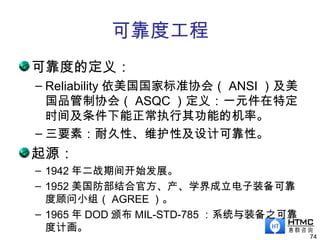 可靠度工程
可靠度的定义：
– Reliability 依美国国家标准协会（ ANSI ）及美
国品管制协会（ ASQC ）定义：一元件在特定
时间及条件下能正常执行其功能的机率。
– 三要素：耐久性、维护性及设计可靠性。
起源：
– 1942 年二战期间开始发展。
– 1952 美国防部结合官方、产、学界成立电子装备可靠
度顾问小组（ AGREE ）。
– 1965 年 DOD 颁布 MIL-STD-785 ：系统与装备之可靠
度计画。
74
 