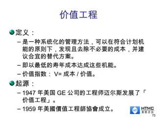 价值工程
定义：
– 是一种系统化的管理方法，可以在符合计划机
能的原则下，发现且去除不必要的成本，并建
议合宜的替代方案。
– 即以最低的寿年成本达成这些机能。
– 价值指数： V= 成本 / 价值。
起源：
– 1947 年美国 GE 公司的工程师迈尔斯发展了「
价值工程」。
– 1959 年美國價值工程師協會成立。
75
 