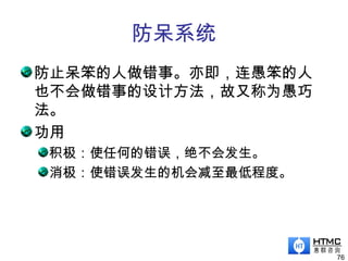 防呆系统
防止呆笨的人做错事。亦即，连愚笨的人
也不会做错事的设计方法，故又称为愚巧
法。
功用
积极：使任何的错误，绝不会发生。
消极：使错误发生的机会减至最低程度。
76
 