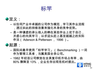 标竿
定义：
– 以任何产业中卓越的公司作为模范，学习其作业流程
，透过如此的持续改善来强化本身的竞争优势。
– 是一种谦虚的承认他人的确在某些作业上优于自己，
并虚心的向其学习，以求迎头赶上甚至超越之的实际
作法（ Aderson & Pettersen ， 1996 ）。
起源：
– 国际间最早使用「标竿学习」（ Benchmarking ）一词
作为管理工具者，当属美国全录公司。
– 1982 年初该公司察觉在全美复印机市场占有率，由
80% 骤降至 13% ，企业生存出现危机时提出。
77
 