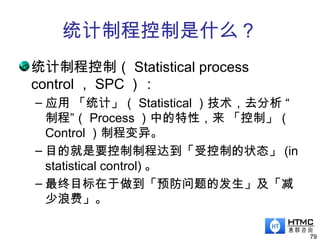统计制程控制是什么？
统计制程控制（ Statistical process
control ， SPC ）：
– 应用 「统计」（ Statistical ）技术，去分析 “
制程”（ Process ）中的特性，来 「控制」（
Control ）制程变异。
– 目的就是要控制制程达到「受控制的状态」 (in
statistical control) 。
– 最终目标在于做到「预防问题的发生」及「减
少浪费」。
79
 