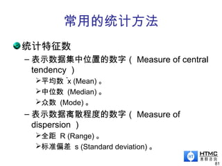 常用的统计方法
统计特征数
– 表示数据集中位置的数字（ Measure of central
tendency ）
平均数 x (Mean) 。
中位数 (Median) 。
众数 (Mode) 。
– 表示数据离散程度的数字（ Measure of
dispersion ）
全距 R (Range) 。
标准偏差 s (Standard deviation) 。
81
－
 
