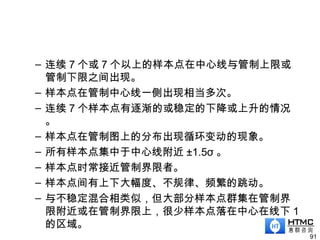 – 连续 7 个或 7 个以上的样本点在中心线与管制上限或
管制下限之间出现。
– 样本点在管制中心线一侧出现相当多次。
– 连续 7 个样本点有逐渐的或稳定的下降或上升的情况
。
– 样本点在管制图上的分布出现循环变动的现象。
– 所有样本点集中于中心线附近 ±1.5σ 。
– 样本点时常接近管制界限者。
– 样本点间有上下大幅度、不规律、频繁的跳动。
– 与不稳定混合相类似，但大部分样本点群集在管制界
限附近或在管制界限上，很少样本点落在中心在线下 1
的区域。
91
 