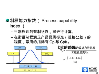 制程能力指数（ Process capability
index ）
– 当制程达到管制状态，可进行计算。
– 在衡量制程满足产品品质标准（规格公差）的
程度，常用的指标有 Cp 与 Cpk 。
– 制程能力与顾客规格限相比较的结果。
95
Cp =
工程正规变动
特性值的设计允许范围
6σ
=
USL - LSL
 