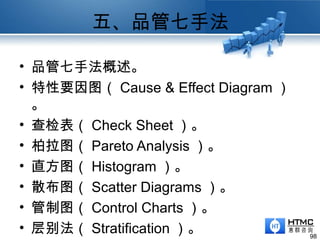 五、品管七手法
98
• 品管七手法概述。
• 特性要因图（ Cause & Effect Diagram ）
。
• 查检表（ Check Sheet ）。
• 柏拉图（ Pareto Analysis ）。
• 直方图（ Histogram ）。
• 散布图（ Scatter Diagrams ）。
• 管制图（ Control Charts ）。
• 层别法（ Stratification ）。
 