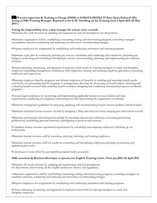 HR senior supervisor & Training in Charge (HOD) at SAMAYA HOTEL 5* Stars Deira Dubai (UAE)
Acting as HR/Training Manager. Reported to the G.M. Handling all the Training issue ( April 2013 till May
2015 )
Taking the responsibility of as a duty manager for at least twice a month
•Maintains the work structure by updating job requirements and job descriptions for all positions.
•Maintains organization staff by establishing a recruiting, testing, and interviewing program; counseling managers
on candidate selection; conducting and analyzing exit interviews; recommending changes.
•Prepares employees for assignments by establishing and conducting orientation and training programs.
•Maintains a pay plan by conducting periodic pay surveys; scheduling and conducting job evaluations; preparing pay
budgets; monitoring and scheduling individual pay actions; recommending, planning, and implementing pay structure
revisions.
•Ensures planning, monitoring, and appraisal of employee work results by training managers to coach and discipline
employees; scheduling management conferences with employees; hearing and resolving employee grievances; counseling
employees and supervisors.
•Maintains employee benefits programs and informs employees of benefits by studying and assessing benefit needs
and trends; recommending benefit programs to management; directing the processing of benefit claims; obtaining and
evaluating benefit contract bids; awarding benefit contracts; designing and conducting educational programs on benefit
programs.
•Ensures legal compliance by monitoring and implementing applicable human resource federal and state
requirements; conducting investigations; maintaining records; representing the organization at hearings.
•Maintains management guidelines by preparing, updating, and recommending human resource policies and procedures.
•Maintains historical human resource records by designing a filing and retrieval system; keeping past and current records.
•Maintains professional and technical knowledge by attending educational workshops; reviewing professional
publications; establishing personal networks; participating in professional societies.
•Completes human resource operational requirements by scheduling and assigning employees; following up on
work results.
•Maintains human resource staff by recruiting, selecting, orienting, and training employees.
•Maintains human resource staff job results by counseling and disciplining employees; planning, monitoring, and
appraising job results.
•Contributes to team effort by accomplishing related results as needed.
•HR consultant & Business Developer at spread your English Training center. From Jan,2012 till April 2013
•Maintains the work structure by updating job requirements and job descriptions
for all positions. Interviewing all the English instructors (Native and Egyptians.)
•-Maintains organization staff by establishing a recruiting, testing, and interviewing program; counseling managers on
candidate selection; conducting and analyzing exit interviews; recommending changes.
•Prepares employees for assignments by establishing and conducting orientation and training programs.
•Ensures planning, monitoring, and appraisal of employee work results by training managers to coach and
discipline employees.
 