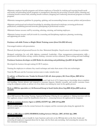 •Maintains employee benefits programs and informs employees of benefits by studying and assessing benefit needs
and trends; recommending benefit programs to management; directing the processing of benefit claims; obtaining and
evaluating benefit contract bids; awarding benefit contracts; designing and conducting educational programs on benefit
programs.
•Maintains management guidelines by preparing, updating, and recommending human resource policies and procedures.
•Maintains professional and technical knowledge by attending educational workshops; reviewing professional
publications; establishing personal networks; participating in professional societies.
•Maintains human resource staff by recruiting, selecting, orienting, and training employees.
•Maintains human resource staff job results by counseling and disciplining employees; planning, monitoring,
and appraising job results.
Freelance soft-skills Trainer at Bright Minds Training center (from Feb.2012 till now)
Encouraged students with presentation.
Planned, developed and presented lessons for class. Maintained discipline. Stayed current with changes in curriculum.
Designed curriculum for soft skills diploma contained) Leadership –Time management-communication skills –
presentation skills Problem solving –creative thinking- customer services enhanced, Team working and team building)
Freelancer business developer at (AM Media for advertising and publishing ) Jun2011 till April 2012
Developed the business through making S.O.W.T analyses.
Training the employees to enhance they search technique and make them aware of the new technologies
Train the PR team and the Customer services team to make valuable deals
Cs adviser .at Etisal int com. Vender for Etisalat UAE off- shore project, 181. From 20 Jan, 2009 till 1st
Dec, 2010.
o reach high level of CS. Improving my knowledge about complaint
and handling. Answer phones and respond to customer requests. Identify, research, and resolve customer issues
using the computer system, as adviser on of my duties was training my team on the quality process
Work as HR Gen specialist at ( Al-Hammad Group in Saudi Arabia )from Sep,2008 till Jan,2009 work on
(HADF)
about HR functions.( Recruiting, Training, Appraisal & Planning ) Filtering the new applicant cv. Making interviews with the
New applicant, trying to match the Qualification from the cv , connecting between the applicant & the companies
•Work as customs clearance Agent at (DHL) EGYPT Apr ,2008 till Sep,2008
•Work as admin agent to be the contact between the company and the customers plus doing the appraisals for
operations agent .
•Work as HR officer at (EFG-HERMES) holding between 14th Jun .2007, till 16th Apr, 2008.
Was a part of the hr. team to handle hr. basic functions and work on the HR help desk on the firm. Guide and
answering all employees requested about the hr. dept. role for them and, recruiting. And screening the resumes the
first orientation and training.
 