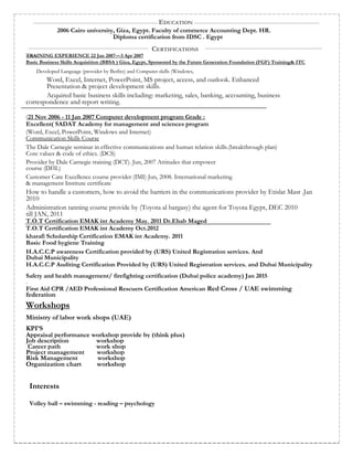 EDUCATION
2006 Cairo university, Giza, Egypt. Faculty of commerce Accounting Dept. HR.
Diploma certification from IDSC . Egypt
CERTIFICATIONS
TRAINING EXPERIENCE 22 Jan 2007 – 3 Apr 2007
Basic Business Skills Acquisition (BBSA ) Giza, Egypt, Sponsored by the Future Generation Foundation (FGF) Training& ITC
Developed Language (provider by Berlitz) and Computer skills (Windows,
Word, Excel, Internet, PowerPoint, MS project, access, and outlook. Enhanced
Presentation & project development skills.
Acquired basic business skills including: marketing, sales, banking, accounting, business
correspondence and report writing.
(21 Nov 2006 - 11 Jan 2007 Computer development program Grade :
Excellent( SADAT Academy for management and sciences program
(Word, Excel, PowerPoint, Windows and Internet)
Communication Skills Course
The Dale Carnegie seminar in effective communications and human relation skills.(breakthrough plan)
Core values & code of ethics. (DCS)
Provider by Dale Carnegie training (DCT). Jun, 2007 Attitudes that empower
course (DHL)
Customer Care Excellence course provider (IMI) Jun, 2008. International marketing
& management Institute certificate
How to handle a customers, how to avoid the barriers in the communications provider by Etislat Masr .Jan
2010
Administration tanning course provide by (Toyota al bargasy) the agent for Toyota Egypt, DEC 2010
till JAN, 2011
T.O.T Certification EMAK int Academy May. 2011 Dr.Ehab Maged
T.O.T Certification EMAK int Academy Oct.2012
kharafi Scholarship Certification EMAK int Academy. 2011
Basic Food hygiene Training
H.A.C.C.P awareness Certification provided by (URS) United Registration services. And
Dubai Municipality
H.A.C.C.P Auditing Certification Provided by (URS) United Registration services. and Dubai Municipality
Safety and health management/ firefighting certification (Dubai police academy) Jan 2015
.
First Aid CPR /AED Professional Rescuers Certification American Red Cross / UAE swimming
federation
Workshops
Ministry of labor work shops (UAE)
KPI’S
Appraisal performance workshop provide by (think plus)
Job description workshop
Career path work shop
Project management workshop
Risk Management workshop
Organization chart workshop
Interests
Volley ball – swimming - reading – psychology
 