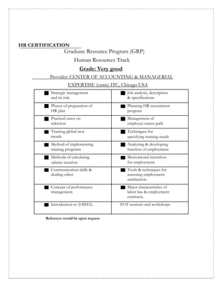 HR CERTIFICATION
Graduate Resource Program (GRP)
Human Resources Track
Grade: Very good
Provider: CENTER OF ACCOUNTING & MANAGERIAL
EXPERTISE (came) ITC, Chicago USA
Strategic management Job analysis, description
and its role & specifications
Phases of preparation of Planning HR recruitment
HR plan program
Practical cases on Management of
selection employee career path
Training global new Techniques for
trends specifying training needs
Method of implementing Analyzing & developing
training programs function of employment
Methods of calculating Motivational incentives
salaries taxation for employment.
Communication skills & Tools & techniques for
dealing other. assessing employment
satisfaction.
Concept of performance Major characteristics of
management labor law & employment
contracts.
Introduction to (OSHA). TOT sessions and workshops
Reference would be upon request
 