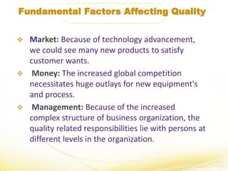 Fundamental Factors Affecting Quality
 Market: Because of technology advancement,
we could see many new products to satisfy
customer wants.
 Money: The increased global competition
necessitates huge outlays for new equipment's
and process.
 Management: Because of the increased
complex structure of business organization, the
quality related responsibilities lie with persons at
different levels in the organization.
 