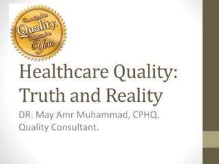 Healthcare Quality:
Truth and Reality
DR. May Amr Muhammad, CPHQ.
Quality Consultant.
 