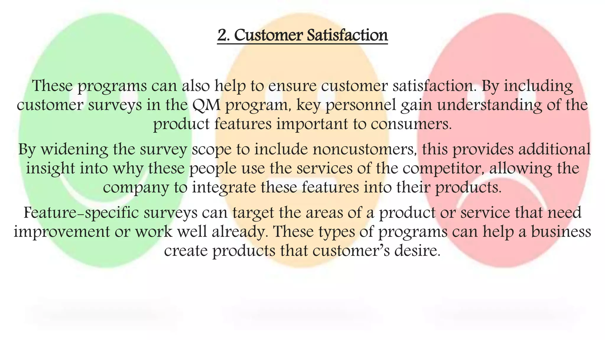 2. Customer Satisfaction
These programs can also help to ensure customer satisfaction. By including
customer surveys in the QM program, key personnel gain understanding of the
product features important to consumers.
By widening the survey scope to include noncustomers, this provides additional
insight into why these people use the services of the competitor, allowing the
company to integrate these features into their products.
Feature-specific surveys can target the areas of a product or service that need
improvement or work well already. These types of programs can help a business
create products that customer’s desire.
 