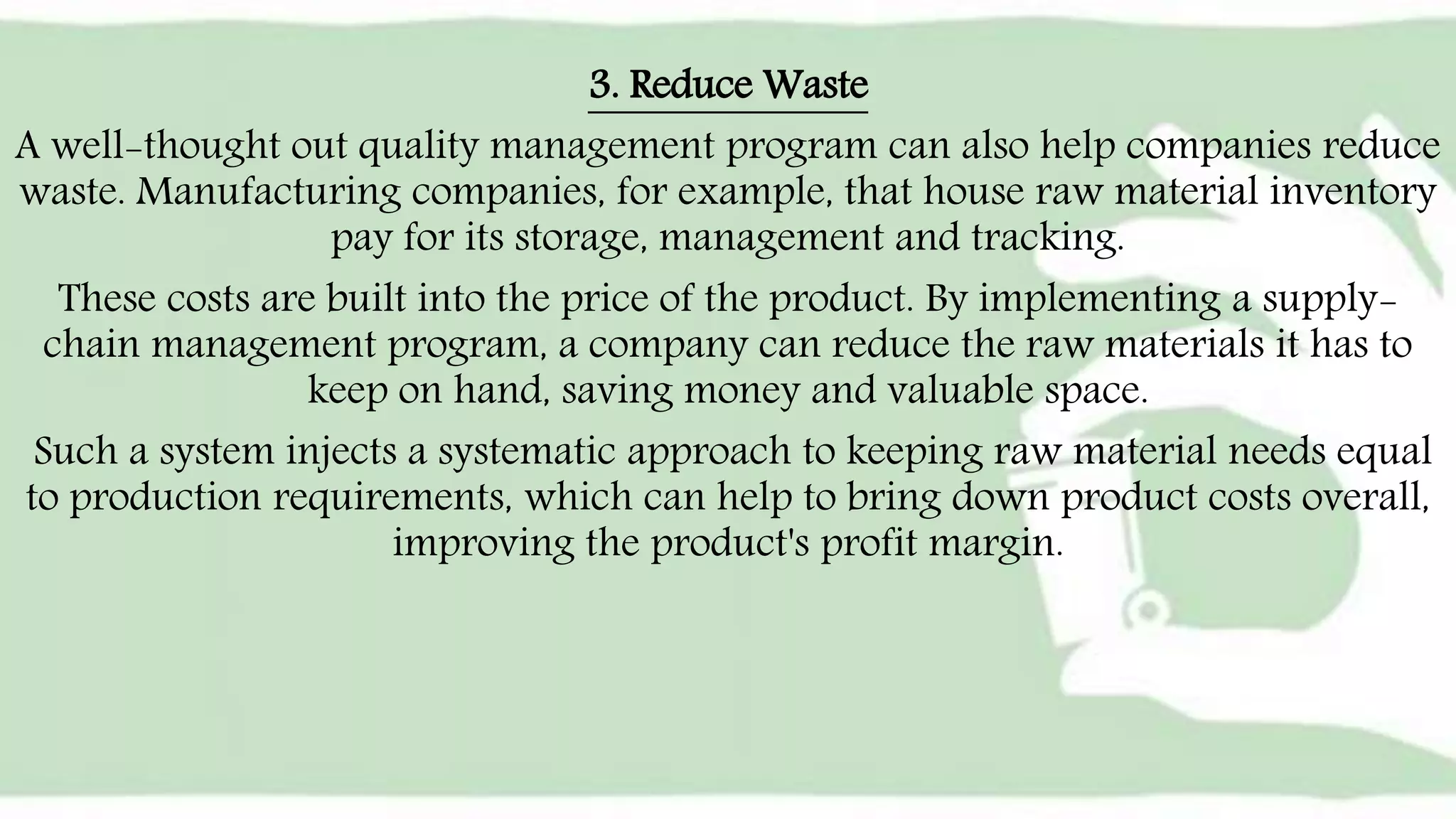 3. Reduce Waste
A well-thought out quality management program can also help companies reduce
waste. Manufacturing companies, for example, that house raw material inventory
pay for its storage, management and tracking.
These costs are built into the price of the product. By implementing a supply-
chain management program, a company can reduce the raw materials it has to
keep on hand, saving money and valuable space.
Such a system injects a systematic approach to keeping raw material needs equal
to production requirements, which can help to bring down product costs overall,
improving the product's profit margin.
 