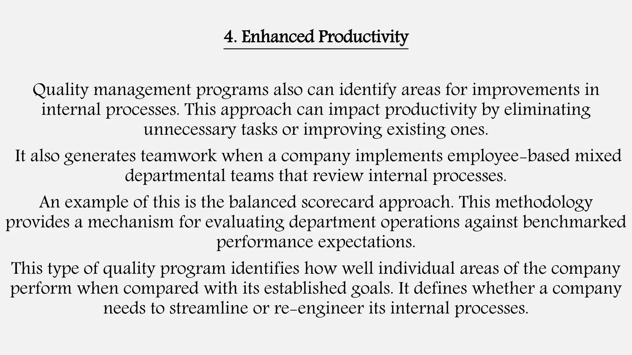 4. Enhanced Productivity
Quality management programs also can identify areas for improvements in
internal processes. This approach can impact productivity by eliminating
unnecessary tasks or improving existing ones.
It also generates teamwork when a company implements employee-based mixed
departmental teams that review internal processes.
An example of this is the balanced scorecard approach. This methodology
provides a mechanism for evaluating department operations against benchmarked
performance expectations.
This type of quality program identifies how well individual areas of the company
perform when compared with its established goals. It defines whether a company
needs to streamline or re-engineer its internal processes.
 