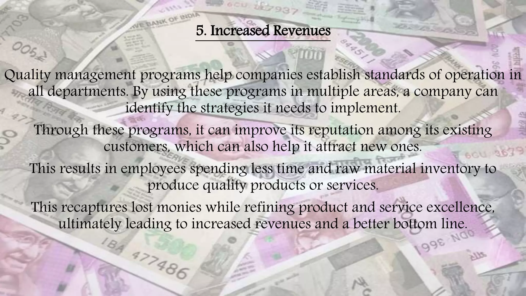 5. Increased Revenues
Quality management programs help companies establish standards of operation in
all departments. By using these programs in multiple areas, a company can
identify the strategies it needs to implement.
Through these programs, it can improve its reputation among its existing
customers, which can also help it attract new ones.
This results in employees spending less time and raw material inventory to
produce quality products or services.
This recaptures lost monies while refining product and service excellence,
ultimately leading to increased revenues and a better bottom line.
 