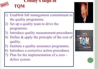 Crosby’s steps of
TQM
1) Establish full management commitment to
the quality programme.
2) Set up a quality team to drive ...