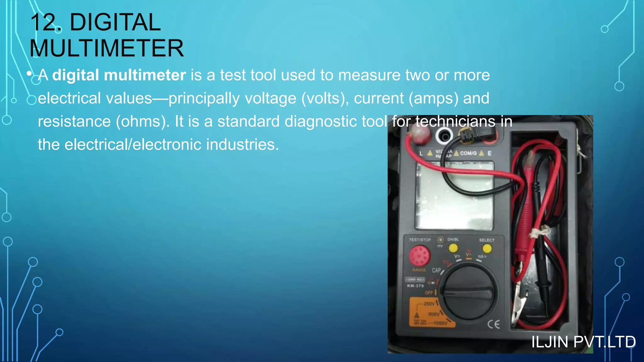 12. DIGITAL
MULTIMETER
• A digital multimeter is a test tool used to measure two or more
electrical values—principally voltage (volts), current (amps) and
resistance (ohms). It is a standard diagnostic tool for technicians in
the electrical/electronic industries.
ILJIN PVT.LTD
 