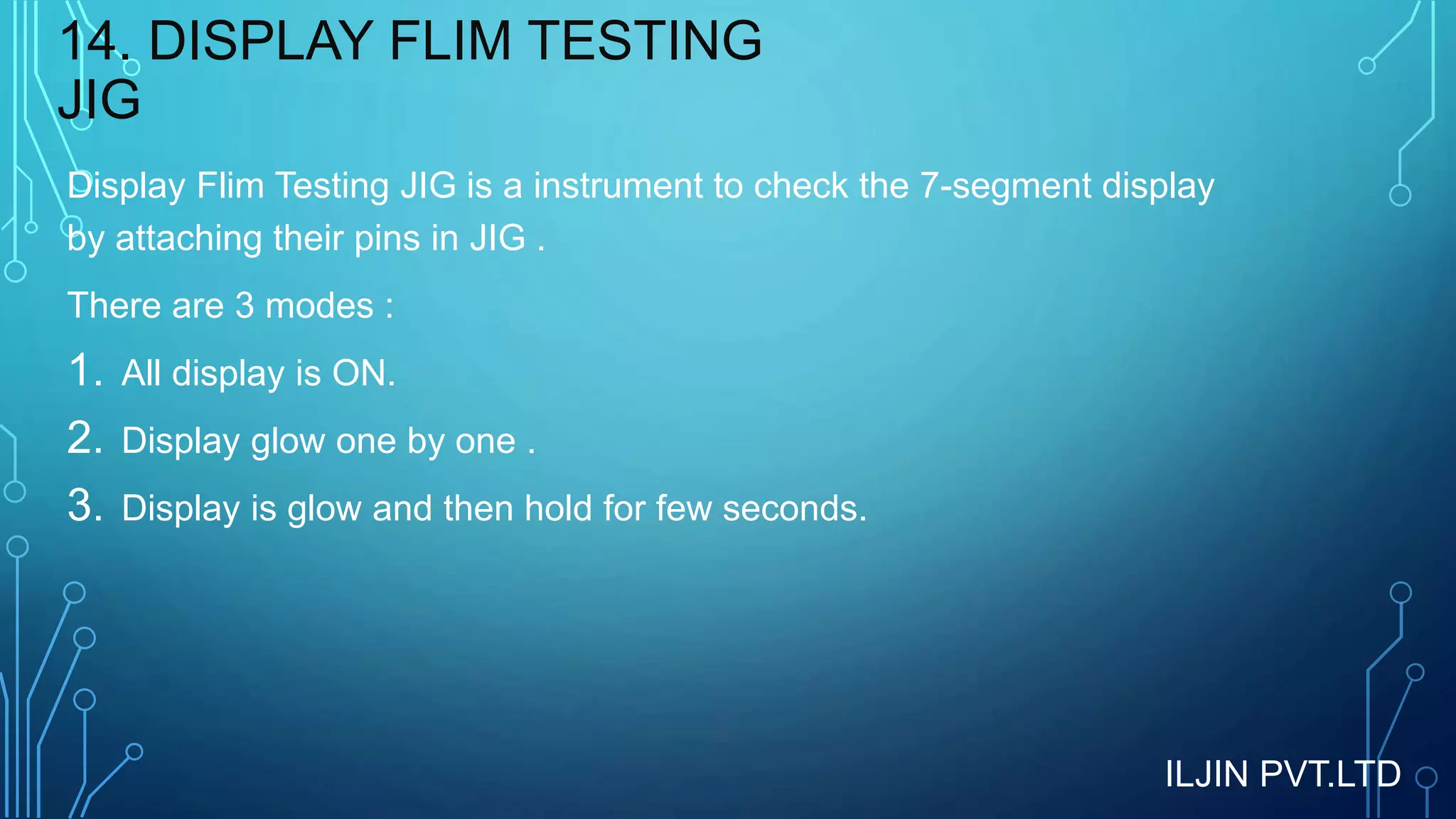 14. DISPLAY FLIM TESTING
JIG
Display Flim Testing JIG is a instrument to check the 7-segment display
by attaching their pins in JIG .
There are 3 modes :
1. All display is ON.
2. Display glow one by one .
3. Display is glow and then hold for few seconds.
ILJIN PVT.LTD
 
