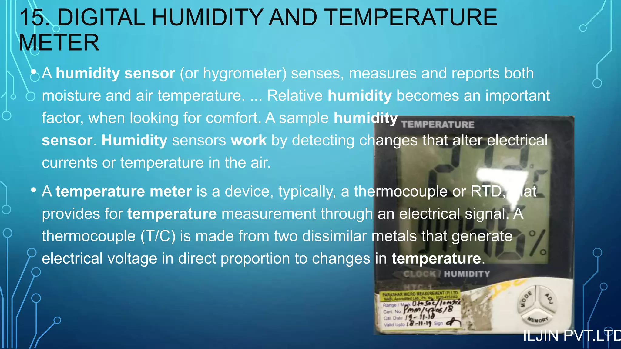 15. DIGITAL HUMIDITY AND TEMPERATURE
METER
• A humidity sensor (or hygrometer) senses, measures and reports both
moisture and air temperature. ... Relative humidity becomes an important
factor, when looking for comfort. A sample humidity
sensor. Humidity sensors work by detecting changes that alter electrical
currents or temperature in the air.
• A temperature meter is a device, typically, a thermocouple or RTD, that
provides for temperature measurement through an electrical signal. A
thermocouple (T/C) is made from two dissimilar metals that generate
electrical voltage in direct proportion to changes in temperature.
ILJIN PVT.LTD
 
