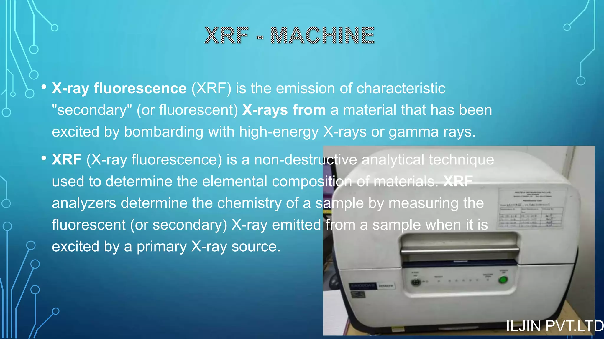 • X-ray fluorescence (XRF) is the emission of characteristic
"secondary" (or fluorescent) X-rays from a material that has been
excited by bombarding with high-energy X-rays or gamma rays.
• XRF (X-ray fluorescence) is a non-destructive analytical technique
used to determine the elemental composition of materials. XRF
analyzers determine the chemistry of a sample by measuring the
fluorescent (or secondary) X-ray emitted from a sample when it is
excited by a primary X-ray source.
ILJIN PVT.LTD
 