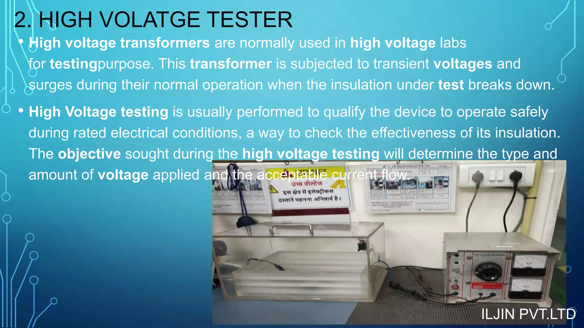 2. HIGH VOLATGE TESTER
• High voltage transformers are normally used in high voltage labs
for testingpurpose. This transformer is subjected to transient voltages and
surges during their normal operation when the insulation under test breaks down.
• High Voltage testing is usually performed to qualify the device to operate safely
during rated electrical conditions, a way to check the effectiveness of its insulation.
The objective sought during the high voltage testing will determine the type and
amount of voltage applied and the acceptable current flow.
ILJIN PVT.LTD
 