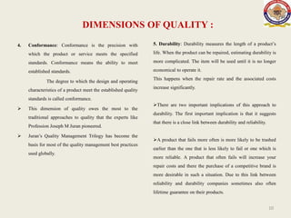 DIMENSIONS OF QUALITY :
4. Conformance: Conformance is the precision with
which the product or service meets the specified
standards. Conformance means the ability to meet
established standards.
The degree to which the design and operating
characteristics of a product meet the established quality
standards is called conformance.
 This dimension of quality owes the most to the
traditional approaches to quality that the experts like
Profession Joseph M Juran pioneered.
 Juran’s Quality Management Trilogy has become the
basis for most of the quality management best practices
used globally.
10
5. Durability: Durability measures the length of a product’s
life. When the product can be repaired, estimating durability is
more complicated. The item will be used until it is no longer
economical to operate it.
This happens when the repair rate and the associated costs
increase significantly.
There are two important implications of this approach to
durability. The first important implication is that it suggests
that there is a close link between durability and reliability.
A product that fails more often is more likely to be trashed
earlier than the one that is less likely to fail or one which is
more reliable. A product that often fails will increase your
repair costs and there the purchase of a competitive brand is
more desirable in such a situation. Due to this link between
reliability and durability companies sometimes also often
lifetime guarantee on their products.
 