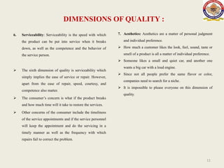 DIMENSIONS OF QUALITY :
6. Serviceability: Serviceability is the speed with which
the product can be put into service when it breaks
down, as well as the competence and the behavior of
the service person.
 The sixth dimension of quality is serviceability which
simply implies the ease of service or repair. However,
apart from the ease of repair, speed, courtesy, and
competence also matter.
 The consumer’s concern is what if the product breaks
and how much time will it take to restore the services.
 Other concerns of the consumer include the timeliness
of the service appointments and if the service personnel
will keep the appointment and do the servicing in a
timely manner as well as the frequency with which
repairs fail to correct the problem.
11
7. Aesthetics: Aesthetics are a matter of personal judgment
and individual preference.
 How much a customer likes the look, feel, sound, taste or
smell of a product is all a matter of individual preference.
 Someone likes a small and quiet car, and another one
wants a big car with a loud engine.
 Since not all people prefer the same flavor or color,
companies need to search for a niche.
 It is impossible to please everyone on this dimension of
quality.
 