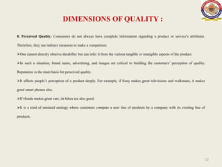 DIMENSIONS OF QUALITY :
12
8. Perceived Quality: Consumers do not always have complete information regarding a product or service’s attributes.
Therefore, they use indirect measures to make a comparison.
One cannot directly observe durability but can infer it from the various tangible or intangible aspects of the product.
In such a situation, brand name, advertising, and images are critical to building the customers’ perception of quality.
Reputation is the main basis for perceived quality.
It affects people’s perception of a product deeply. For example, if Sony makes great televisions and walkmans, it makes
good smart phones also.
If Honda makes great cars, its bikes are also good.
It is a kind of unstated analogy where customers compare a new line of products by a company with its existing line of
products.
 