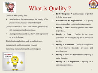 What is Quality ?
Quality is what quality does.
 Any business that can't manage the quality of its
processes and products tends to fall apart.
Quality is critical to sales, cost control, productivity,
risk management and compliance.
 As important as quality is, there's little agreement
as to its definition.
The following definitions look at quality from a
management, quality assurance, product,
marketing, manufacturing and economic point
of view.
1. Fit for Purpose : A quality process or product
is fit for its purpose.
2. Conformance to Requirements : A quality
process or product conforms to requirements.
3. Quality Is Cost : A quality product costs more
to produce.
4. Quality is Price : Quality is the price
consumers are willing to pay for a product or
service.
5. Quality is a Standard : Quality is compliance
to best known standards, processes and
specifications.
6. Quality is Value for Performance : Quality is
value for price.
7. Quality is An Experience : Quality is a
satisfying experience.
3
 