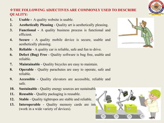 THE FOLLOWING ADJECTIVES ARE COMMONLY USED TO DESCRIBE
QUALITY:
1. Usable - A quality website is usable.
2. Aesthetically Pleasing - Quality art is aesthetically pleasing.
3. Functional - A quality business process is functional and
efficient.
4. Secure - A quality mobile device is secure, usable and
aesthetically pleasing.
5. Reliable - A quality car is reliable, safe and fun to drive.
6. Defect (Bug) Free - Quality software is bug free, usable and
reliable.
7. Maintainable - Quality bicycles are easy to maintain.
8. Operable - Quality parachutes are easy to operate, safe and
reliable.
9. Accessible - Quality elevators are accessible, reliable and
safe.
10. Sustainable - Quality energy sources are sustainable.
11. Reusable - Quality packaging is reusable.
12. Stable - Quality tightropes are stable and reliable.
13. Interoperable - Quality memory cards are interoperable
(work in a wide variety of devices).
4
 