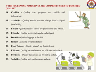 THE FOLLOWING ADJECTIVES ARE COMMONLY USED TO DESCRIBE
QUALITY:
14. Credible - Quality news programs are credible and
informative.
15. Available - Quality mobile services always have a signal
(availability).
16. Ethical - Quality medical clinics are professional and ethical.
17. Friendly - Quality service is friendly and diligent.
18. Durable - Quality luggage is durable.
19. Robust - A quality system is robust.
20. Fault Tolerant - Quality aircraft are fault tolerant.
21. Efficient - Quality air conditioners are efficient and reliable.
22. Profitable - Quality businesses are profitable and ethical.
23. Scalable - Quality web platforms are scalable.
5
 