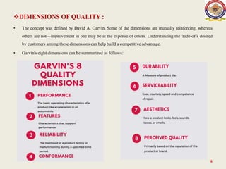 DIMENSIONS OF QUALITY :
• The concept was defined by David A. Garvin. Some of the dimensions are mutually reinforcing, whereas
others are not—improvement in one may be at the expense of others. Understanding the trade-offs desired
by customers among these dimensions can help build a competitive advantage.
• Garvin's eight dimensions can be summarized as follows:
6
 