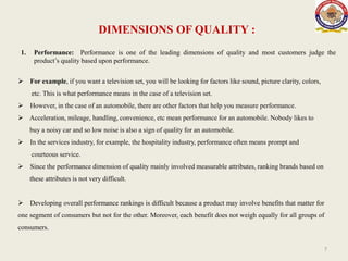 DIMENSIONS OF QUALITY :
1. Performance: Performance is one of the leading dimensions of quality and most customers judge the
product’s quality based upon performance.
7
 For example, if you want a television set, you will be looking for factors like sound, picture clarity, colors,
etc. This is what performance means in the case of a television set.
 However, in the case of an automobile, there are other factors that help you measure performance.
 Acceleration, mileage, handling, convenience, etc mean performance for an automobile. Nobody likes to
buy a noisy car and so low noise is also a sign of quality for an automobile.
 In the services industry, for example, the hospitality industry, performance often means prompt and
courteous service.
 Since the performance dimension of quality mainly involved measurable attributes, ranking brands based on
these attributes is not very difficult.
 Developing overall performance rankings is difficult because a product may involve benefits that matter for
one segment of consumers but not for the other. Moreover, each benefit does not weigh equally for all groups of
consumers.
 