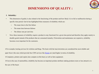 DIMENSIONS OF QUALITY :
3. Reliability:
• This dimension of quality is also related to the functioning of the product and how likely it is to fail or malfunction during a
specific time period. Garvin has highlighted three measures of reliability which are:
– The mean time to the first failure
– The mean time between failures
– The failure rate per unit time
• Now, these measures of reliability require a product to stay functional for a given time period and therefore they apply mainly to
durable goods instead of the products that are consumed instantly. If downtime and maintenance are expensive, reliability
becomes even important for the customers.
9
For example, hosting services for websites and blogs. The hosts with the least downtime are considered the most reliable and
apart from it the ones which provide free CDN services like Kinsta are rated higher in terms of reliability.
Computers, printers and copiers also compete on this basis as well as farm equipment.
Even in the case of automobiles, reliability has become an important product attribute making products more or less attractive in
the eyes of the buyer.
 