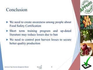 Conclusion


We need to create awareness among people about
Food Safety Certification



Short term training program and up-dated
literature may reduce losses due to ban



We need to control post harvest losses to secure
better quality production

Institute of Agri Business Management Bikaner

19
Decembe
r 2013

19

 