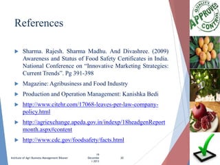 References


Sharma. Rajesh. Sharma Madhu. And Divashree. (2009)
Awareness and Status of Food Safety Certificates in India.
National Conference on “Innovative Marketing Strategies:
Current Trends”. Pg 391-398



Magazine: Agribusiness and Food Industry



Production and Operation Management: Kanishka Bedi



http://www.citehr.com/17068-leaves-per-law-companypolicy.html



http://agriexchange.apeda.gov.in/indexp/18headgenReport
month.aspx#content



http://www.cdc.gov/foodsafety/facts.html

Institute of Agri Business Management Bikaner

19
Decembe
r 2013

20

 