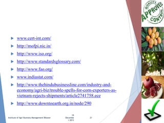 

www.cert-int.com/



http://mofpi.nic.in/



http://www.iso.org/



http://www.standardsglossary.com/



http://www.fao.org/



www.indiastat.com/



http://www.thehindubusinessline.com/industry-andeconomy/agri-biz/trouble-spells-for-corn-exporters-asvietnam-rejects-shipments/article2741758.ece



http://www.downtoearth.org.in/node/290

Institute of Agri Business Management Bikaner

19
Decembe
r 2013

21

 