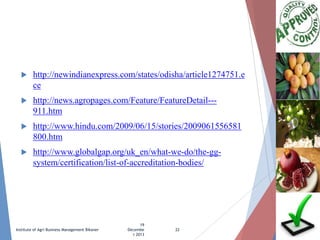 

http://newindianexpress.com/states/odisha/article1274751.e
ce



http://news.agropages.com/Feature/FeatureDetail--911.htm



http://www.hindu.com/2009/06/15/stories/2009061556581
800.htm



http://www.globalgap.org/uk_en/what-we-do/the-ggsystem/certification/list-of-accreditation-bodies/

Institute of Agri Business Management Bikaner

19
Decembe
r 2013

22

 