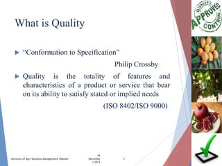 What is Quality


“Conformation to Specification”

Philip Crossby


Quality is the totality of features and
characteristics of a product or service that bear
on its ability to satisfy stated or implied needs

(ISO 8402/ISO 9000)

Institute of Agri Business Management Bikaner

19
Decembe
r 2013

3

 