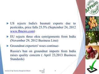 

US rejects India's basmati exports due to
pesticides, price falls 23.5% (September 24, 2012
www.fbnews.com)



EU rejects three okra consignments from India
(November 29, 2012 Business Line)



Groundnut exporters' woes continueRussia's ban on groundnut imports from India
raises quality concern ( April 23,2013 Business
Standards)

Institute of Agri Business Management Bikaner

19
Decembe
r 2013

9

 