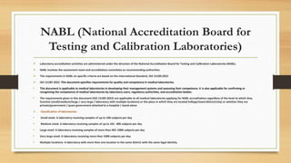 NABL (National Accreditation Board for
Testing and Calibration Laboratories)
 Laboratory accreditation activities are administered under the direction of the National Accreditation Board for Testing and Calibration Laboratories (NABL).
 NABL involves the assessment team and accreditation committee as recommending authorities.
 The requirements in NABL on specific criteria are based on the International Standard, ISO 15189:2022
 ISO 15189 2022: This document specifies requirements for quality and competence in medical laboratories.
• This document is applicable to medical laboratories in developing their management systems and assessing their competence. It is also applicable for confirming or
recognizing the competence of medical laboratories by laboratory users, regulatory authorities, and accreditation bodies.
• The requirements given in this document (ISO 15189 2022) are applicable to all medical laboratories applying for NABL accreditation regardless of the level at which they
function (small/medium/large / very large / laboratory with multiple locations) or the place in which they are located (village/town/district/city) or whether they are
private/government / quasi-government attached to a hospital / stand-alone
 Classification of laboratories:
• Small-sized: A laboratory receiving samples of up to 100 subjects per day
• Medium-sized: A laboratory receiving samples of up to 101- 400 subjects per day
• Large sized: A laboratory receiving samples of more than 401-1000 subjects per day
• Very large sized: A laboratory receiving more than 1000 subjects per day
• Multiple locations: A laboratory with more than one location in the same district with the same legal identity
 