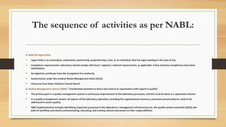 The sequence of activities as per NABL:
1. Need for legal entity:
 Legal entity is an association, corporation, partnership, proprietorship, trust, or an individual, that has legal standing in the eyes of law.
 Compliance requirements: Laboratory should comply with local / regional / national requirements, as applicable. A few statutory compliances have been
listed below:
 No objection certificate from the Competent Fire Authority
 Authorization under Bio-medical Waste Management Rules (2016).
 Clearance from State Pollution Control Board.
2. Quality Management System (QMS): “Coordinated activities to direct and control an organization with regard to quality”.
 The primary goal in a quality management system is continuous improvement of the laboratory processes, and this must be done in a systematic manner.
 In a quality management system, all aspects of the laboratory operation, including the organizational structure, processes and procedures, need to be
addressed to assure quality.
• QMS implementation includes identifying important processes in the laboratory’s management infrastructure (ie, the quality system essentials [QSE]) and
path of workflow and clearly communicating, educating, and training relevant personnel on their responsibilities.
 