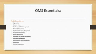 QMS Essentials:
The QMS essentials are:
• Organization
• Customer Focus
• Facilities and Safety Management
• Personnel Management
• Supplier and Inventory Management
• Equipment Management
• Process Management
• Documents and Records Management
• Information Management
• Nonconforming Event Management
• Assessments
• Continual Improvement
 