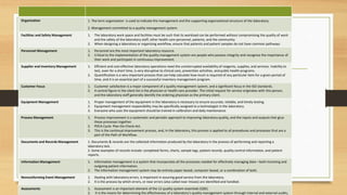 Organization 1. The term organization is used to indicate the management and the supporting organizational structure of the laboratory.
2. Management committed to a quality management system.
Facilities and Safety Management 1. The laboratory work space and facilities must be such that its workload can be performed without compromising the quality of work
and the safety of the laboratory staff, other health care personnel, patients, and the community
2. When designing a laboratory or organizing workflow, ensure that patients and patient samples do not have common pathways
Personnel Management 1. Personnel are the most important laboratory resource.
2. Critical to the implementation of the quality management system are people who possess integrity and recognize the importance of
their work and participate in continuous improvement.
Supplier and Inventory Management 1. Efficient and cost-effective laboratory operations need the uninterrupted availability of reagents, supplies, and services. Inability to
test, even for a short time, is very disruptive to clinical care, prevention activities, and public health programs.
2. Quantification is a very important process that can help calculate how much is required of any particular item for a given period of
time, and it is an essential part of a successful inventory management program.
Customer Focus 1. Customer satisfaction is a major component of a quality management system, and a significant focus in the ISO standards.
2. A central figure in the client list is the physician or health care provider. The initial request for service originates with this person,
and the laboratory staff generally identify the ordering physician as the primary client.
Equipment Management 1. Proper management of the equipment in the laboratory is necessary to ensure accurate, reliable, and timely testing.
2. Equipment management responsibility may be specifically assigned to a technologist in the laboratory.
3. Everyone who uses the equipment should be trained in calibration and daily maintenance.
Process Management 1. Process improvement is a systematic and periodic approach to improving laboratory quality, and the inputs and outputs that glue
these processes together.
2. PDCA Cycle: Plan-Do-Check-Act.
3. This is the continual improvement process, and, in the laboratory, this process is applied to all procedures and processes that are a
part of the Path of Workflow.
Documents and Records Management 1. Documents & records are the collected information produced by the laboratory in the process of performing and reporting a
laboratory test.
2. Some examples of records include: completed forms, charts, sample logs, patient records, quality control information, and patient
reports.
Information Management 1. Information management is a system that incorporates all the processes needed for effectively managing data—both incoming and
outgoing patient information.
2. The information management system may be entirely paper-based, computer-based, or a combination of both.
Nonconforming Event Management 1. Dealing with laboratory errors, is important in assuring good service from the laboratory.
2. It is the process by which errors, or near errors (also called near misses) are identified and handled.
Assessments 1. Assessment is an important element of the 12 quality system essentials (QSE).
2. It is the means for determining the effectiveness of a laboratory’s quality management system through internal and external audits,
 