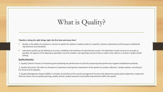 What is Quality?
“Quality is doing the right things right, the first time and every time”.
 Quality is the ability of a product or service to satisfy the stated or implied needs of a specific customer achieved by conforming to established
requirements and standards.
 Laboratory quality can be defined as accuracy, reliability and timeliness of reported test results. The laboratory results must be as accurate as
possible, all aspects of the laboratory operations must be reliable, and reporting must be timely in order to be useful in a clinical or public health
setting.
Quality Hierarchy:
1. Quality Control: Process of monitoring and evaluating the performance of work by measuring that performance against established standards.
2. Quality Assurance: QA refers to all aspects of operation starting from preparation of the patient to sample collection, sample analysis, recording of
the result and its dispatch..
3. Quality Management System (QMS): It includes all activities of the overall management function that determine quality policy objectives, implement
them by means such as quality planning, quality control, quality assurance and quality improvement within the system.
 
