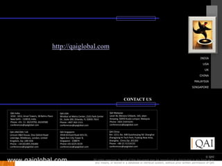 http://qaiglobal.com
                                                                                                                                                                  INDIA

                                                                                                                                                                    USA

                                                                                                                                                                      UK

                                                                                                                                                                 CHINA

                                                                                                                                                             MALAYSIA

                                                                                                                                                           SINGAPORE



                                                                                                     CONTACT US


QAI India:                                  QAI USA:                                    QAI Malaysia:
1010 - 1012, Ansal Towers, 38 Nehru Place   Windsor at Metro Center, 2101 Park Center   Level 36, Menara Citibank, 165, Jalan
New Delhi - 110019, India                   Dr., Suite 200, Orlando, FL 32835-7614      Ampang, 50450 Kuala Lumpur, Malaysia
Phone: +91- 11- 26219792, 26220580          Phone: +407-363-1111                        Phone: +603 2169 6241
conferences@qaiglobal.com                   conferences@qaiglobal.com                   conferences@qaiglobal.com

QAI UNICOM / UK:                            QAI Singapore:                              QAI China:
Unicom R&D House, One Oxford Road           391B Orchard Road #23-01,                   Rm. 1211, No. 498 Guoshoujing Rd. Shanghai
Uxbridge, Middlesex, London, United         Ngee Ann City Tower B,                      Zhangjiang Hi-Tech Park, Pudong New Area,
Kingdom, Zip: UB9 4DA                       Singapore - 238874                          Shanghai, China Zip: 201203
Phone : +44 (0)1895 256484                  Phone:+65-6225-8139                         Phone : +86-21-51314155
conferences@qaiglobal.com                   conferences@qaiglobal.com                   conferences@qaiglobal.com



                                                                                                                                                                       © QAI
www.qaiglobal.com
                                                                                                                                     © QAI India Limited. All rights reserved.
                                                                           All rights reserved. No part of this document may be reproduced or distributed in any form or by
                                                                            any means, or stored in a database or retrieval system, without prior written permission of QAI
 